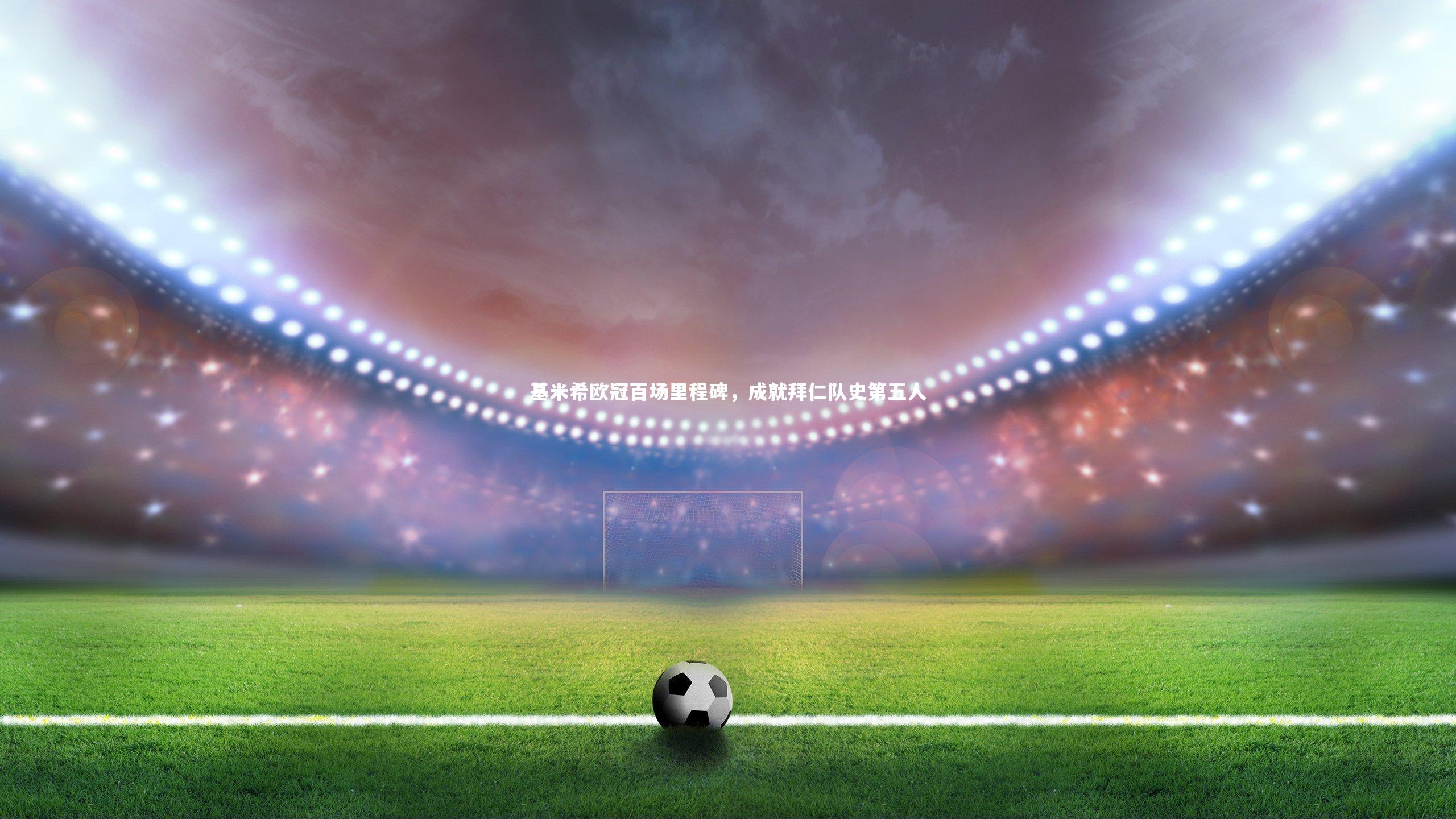 基米希欧冠百场里程碑，成就拜仁队史第五人